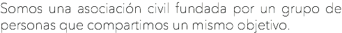Somos una asociación civil fundada por un grupo de personas que compartimos un mismo objetivo.