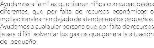 Ayudamos a familias que tienen niños con capacidades diferentes, que por falta de recursos económicos o motivacionales han dejado de atender a estos pequeños.
Ayudamos a cualquier persona que por falta de recursos le sea difícil solventar los gastos que genera la situación del pequeño.